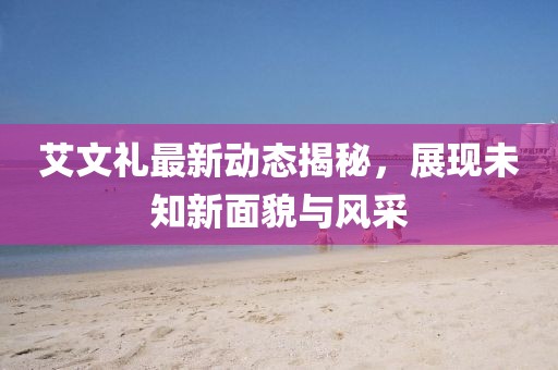 艾文禮最新動態(tài)揭秘，展現(xiàn)未知新面貌與風采