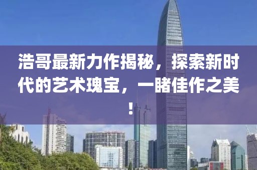 浩哥最新力作揭秘，探索新時(shí)代的藝術(shù)瑰寶，一睹佳作之美！