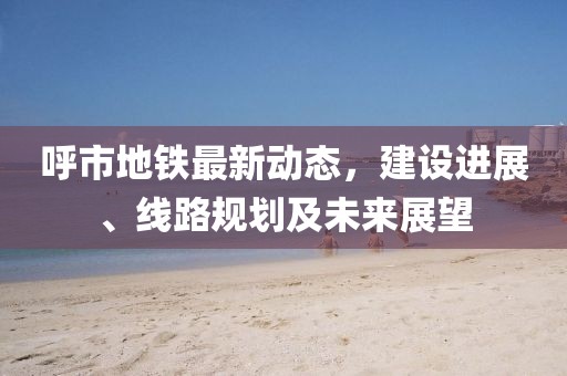 呼市地鐵最新動(dòng)態(tài)，建設(shè)進(jìn)展、線路規(guī)劃及未來(lái)展望
