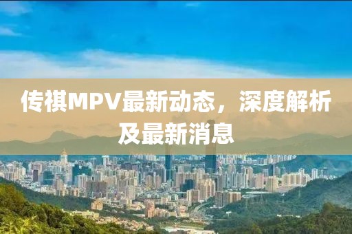 傳祺MPV最新動態(tài)，深度解析及最新消息