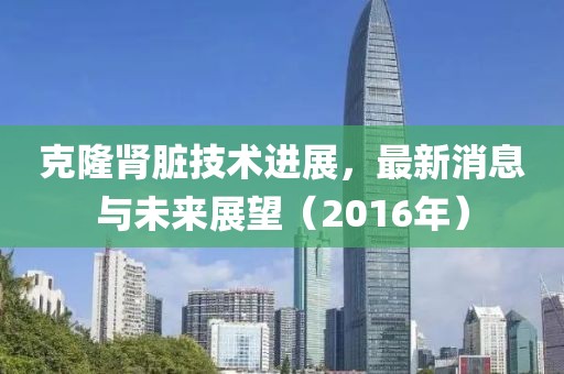 克隆腎臟技術(shù)進(jìn)展，最新消息與未來展望（2016年）