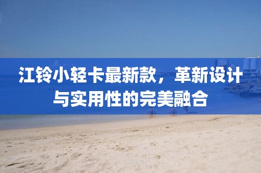 江鈴小輕卡最新款，革新設(shè)計(jì)與實(shí)用性的完美融合