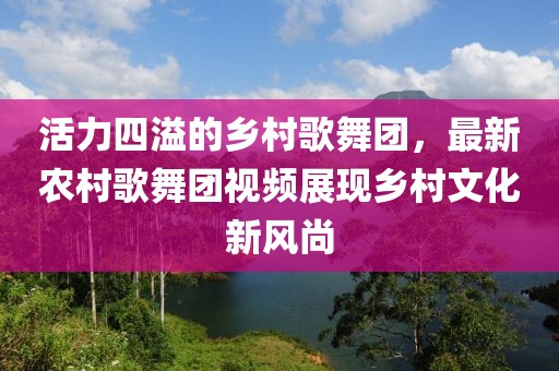 活力四溢的鄉(xiāng)村歌舞團(tuán)，最新農(nóng)村歌舞團(tuán)視頻展現(xiàn)鄉(xiāng)村文化新風(fēng)尚