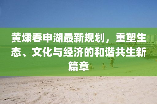 黃埭春申湖最新規(guī)劃，重塑生態(tài)、文化與經(jīng)濟(jì)的和諧共生新篇章