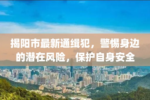 揭陽市最新通緝犯，警惕身邊的潛在風(fēng)險(xiǎn)，保護(hù)自身安全