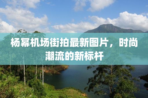 楊冪機(jī)場(chǎng)街拍最新圖片，時(shí)尚潮流的新標(biāo)桿