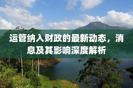 運管納入財政的最新動態(tài)，消息及其影響深度解析