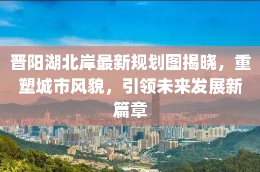 晉陽湖北岸最新規(guī)劃圖揭曉，重塑城市風貌，引領(lǐng)未來發(fā)展新篇章