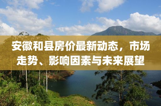 安徽和縣房?jī)r(jià)最新動(dòng)態(tài)，市場(chǎng)走勢(shì)、影響因素與未來(lái)展望