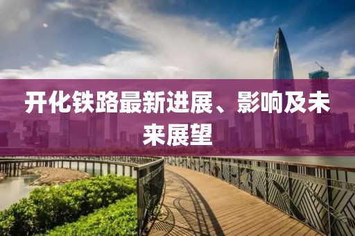 開化鐵路最新進(jìn)展、影響及未來(lái)展望