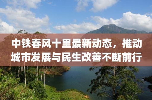 中鐵春風(fēng)十里最新動態(tài)，推動城市發(fā)展與民生改善不斷前行