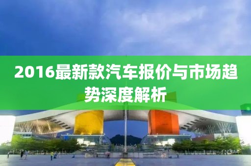 2016最新款汽車報(bào)價(jià)與市場(chǎng)趨勢(shì)深度解析