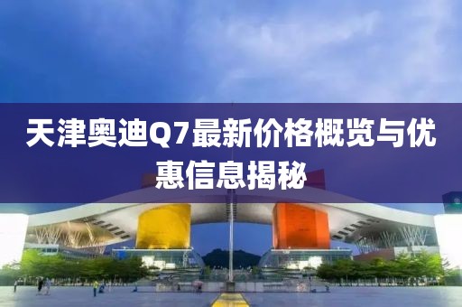 天津奧迪Q7最新價格概覽與優(yōu)惠信息揭秘