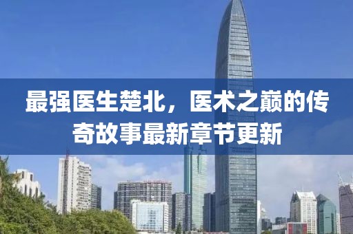最強(qiáng)醫(yī)生楚北，醫(yī)術(shù)之巔的傳奇故事最新章節(jié)更新