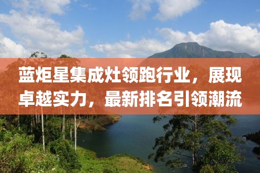 藍(lán)炬星集成灶領(lǐng)跑行業(yè)，展現(xiàn)卓越實(shí)力，最新排名引領(lǐng)潮流