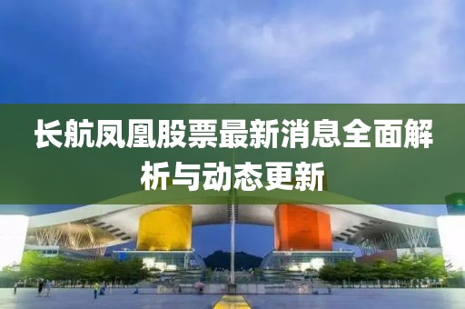 長航鳳凰股票最新消息全面解析與動態(tài)更新