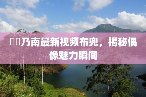 滝沢乃南最新視頻布兜，揭秘偶像魅力瞬間