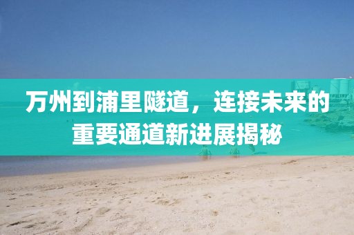 萬州到浦里隧道，連接未來的重要通道新進(jìn)展揭秘