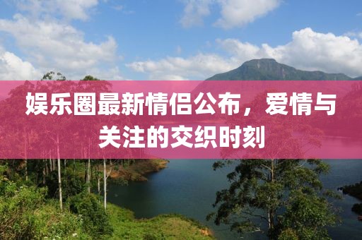娛樂圈最新情侶公布，愛情與關(guān)注的交織時刻