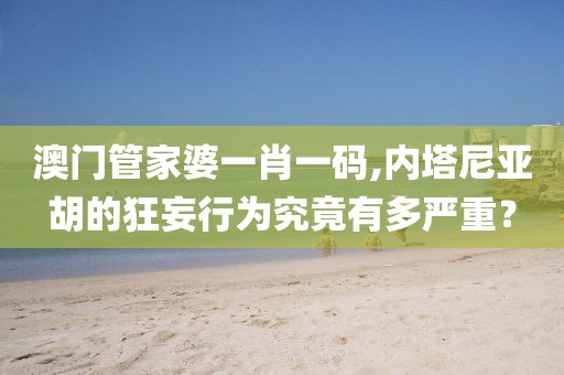 澳門管家婆一肖一碼,內(nèi)塔尼亞胡的狂妄行為究竟有多嚴(yán)重？