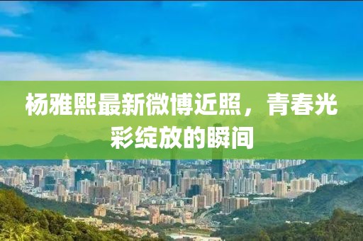 楊雅熙最新微博近照，青春光彩綻放的瞬間