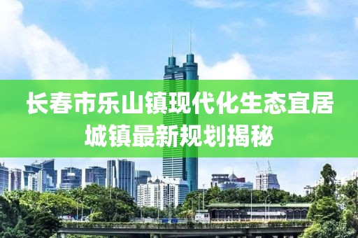 長春市樂山鎮(zhèn)現(xiàn)代化生態(tài)宜居城鎮(zhèn)最新規(guī)劃揭秘