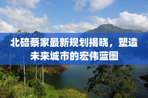 北碚蔡家最新規(guī)劃揭曉，塑造未來城市的宏偉藍(lán)圖