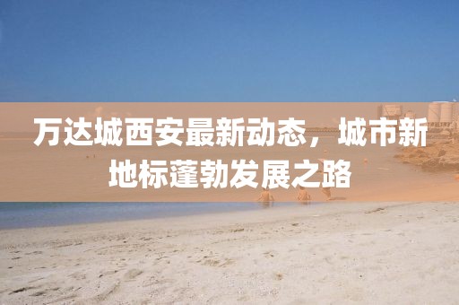 萬達(dá)城西安最新動(dòng)態(tài)，城市新地標(biāo)蓬勃發(fā)展之路