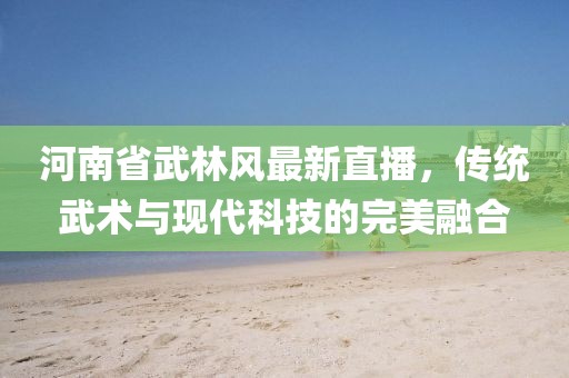 河南省武林風(fēng)最新直播，傳統(tǒng)武術(shù)與現(xiàn)代科技的完美融合
