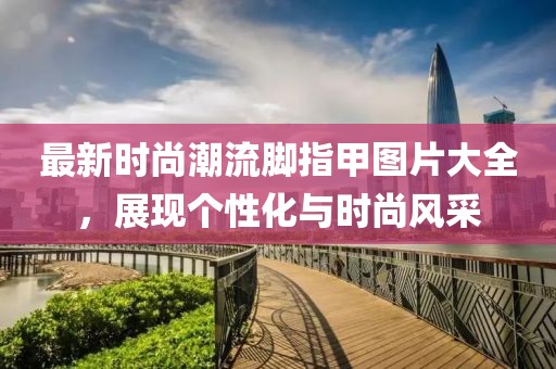 最新時(shí)尚潮流腳指甲圖片大全，展現(xiàn)個(gè)性化與時(shí)尚風(fēng)采