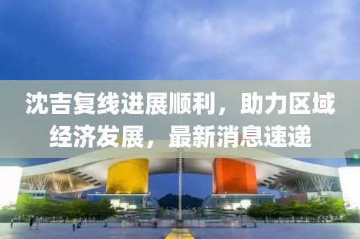 沈吉復(fù)線進展順利，助力區(qū)域經(jīng)濟發(fā)展，最新消息速遞
