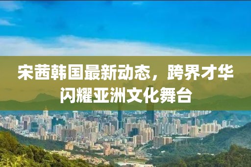 宋茜韓國(guó)最新動(dòng)態(tài)，跨界才華閃耀亞洲文化舞臺(tái)