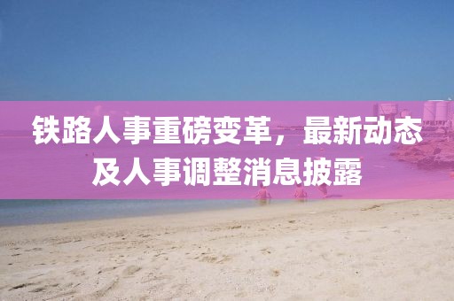 鐵路人事重磅變革，最新動態(tài)及人事調(diào)整消息披露