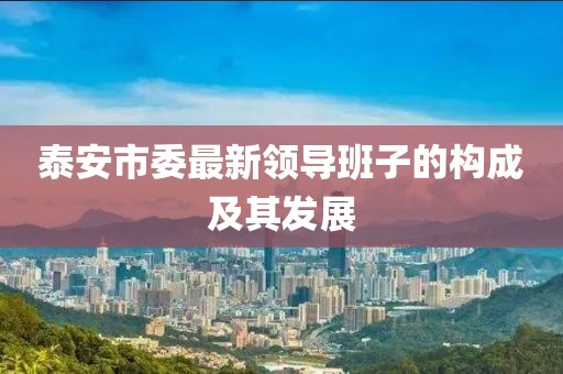泰安市委最新領(lǐng)導(dǎo)班子的構(gòu)成及其發(fā)展
