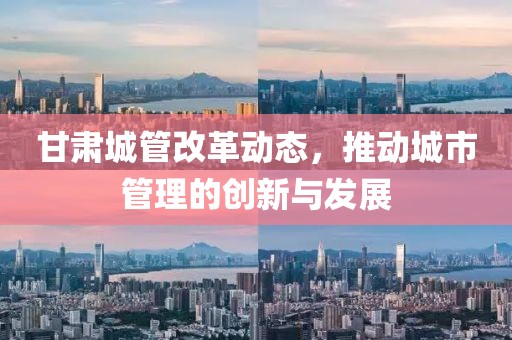 甘肅城管改革動態(tài)，推動城市管理的創(chuàng)新與發(fā)展