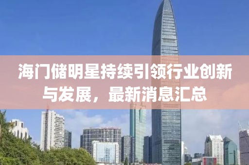 海門儲(chǔ)明星持續(xù)引領(lǐng)行業(yè)創(chuàng)新與發(fā)展，最新消息匯總