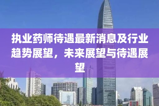 執(zhí)業(yè)藥師待遇最新消息及行業(yè)趨勢(shì)展望，未來展望與待遇展望