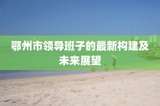鄂州市領(lǐng)導(dǎo)班子的最新構(gòu)建及未來展望