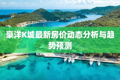 豪洋K城最新房價(jià)動(dòng)態(tài)分析與趨勢預(yù)測