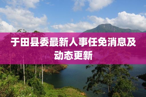 于田縣委最新人事任免消息及動(dòng)態(tài)更新