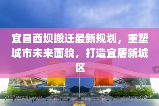 宜昌西壩搬遷最新規(guī)劃，重塑城市未來面貌，打造宜居新城區(qū)