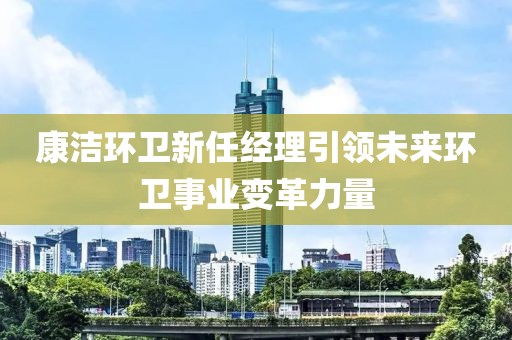 康潔環(huán)衛(wèi)新任經(jīng)理引領(lǐng)未來環(huán)衛(wèi)事業(yè)變革力量