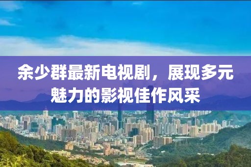 余少群最新電視劇，展現(xiàn)多元魅力的影視佳作風采