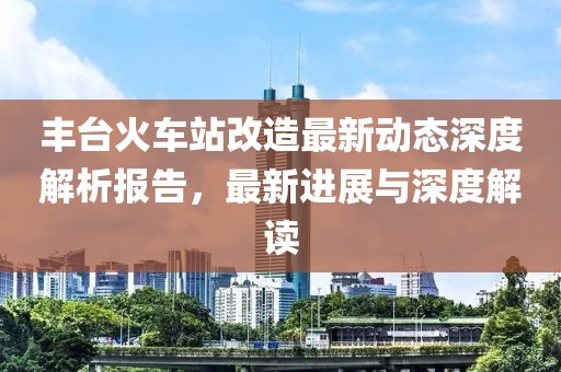 豐臺(tái)火車站改造最新動(dòng)態(tài)深度解析報(bào)告，最新進(jìn)展與深度解讀