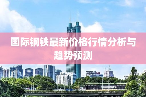 國(guó)際鋼鐵最新價(jià)格行情分析與趨勢(shì)預(yù)測(cè)
