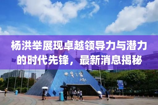 楊洪舉展現(xiàn)卓越領(lǐng)導(dǎo)力與潛力的時代先鋒，最新消息揭秘