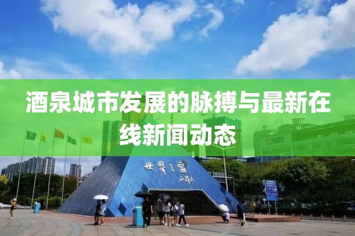 酒泉城市發(fā)展的脈搏與最新在線新聞動態(tài)