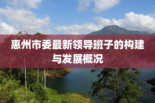 惠州市委最新領(lǐng)導(dǎo)班子的構(gòu)建與發(fā)展概況