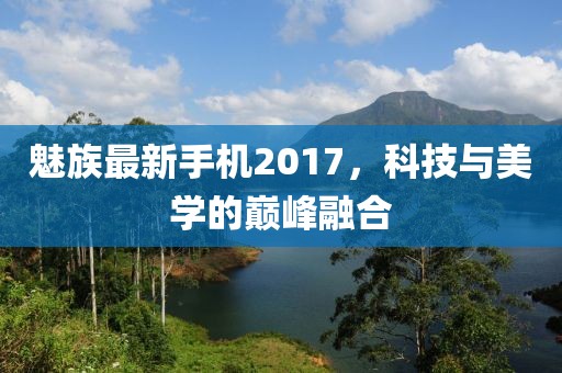 魅族最新手機(jī)2017，科技與美學(xué)的巔峰融合