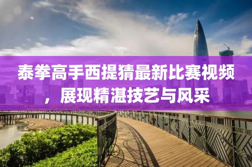 泰拳高手西提猜最新比賽視頻，展現(xiàn)精湛技藝與風(fēng)采
